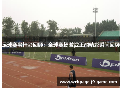 足球赛事精彩回顾:全球赛场激战正酣精彩瞬间回顾 足球赛事精彩回顾:全球赛场激战正酣精彩瞬间回顾