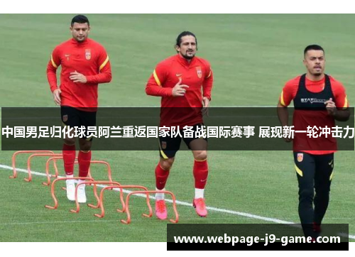 中国男足归化球员阿兰重返国家队备战国际赛事 展现新一轮冲击力 中国男足归化球员阿兰重返国家队备战国际赛事 展现新一轮冲击力