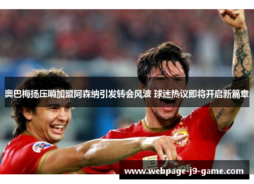 奥巴梅扬压哨加盟阿森纳引发转会风波 球迷热议即将开启新篇章 奥巴梅扬压哨加盟阿森纳引发转会风波 球迷热议即将开启新篇章