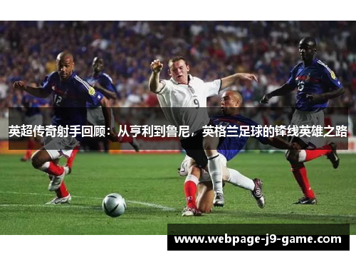 英超传奇射手回顾:从亨利到鲁尼,英格兰足球的锋线英雄之路 英超传奇射手回顾:从亨利到鲁尼,英格兰足球的锋线英雄之路