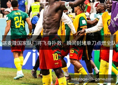 喀麦隆国家队门将飞身扑救:瞬间封堵单刀点燃全队 喀麦隆国家队门将飞身扑救:瞬间封堵单刀点燃全队